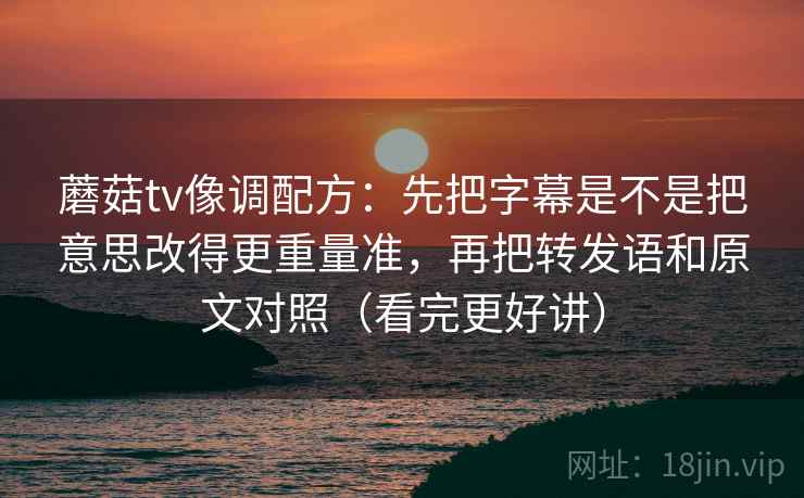 蘑菇tv像调配方：先把字幕是不是把意思改得更重量准，再把转发语和原文对照（看完更好讲）