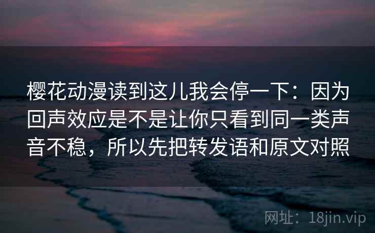 樱花动漫读到这儿我会停一下：因为回声效应是不是让你只看到同一类声音不稳，所以先把转发语和原文对照