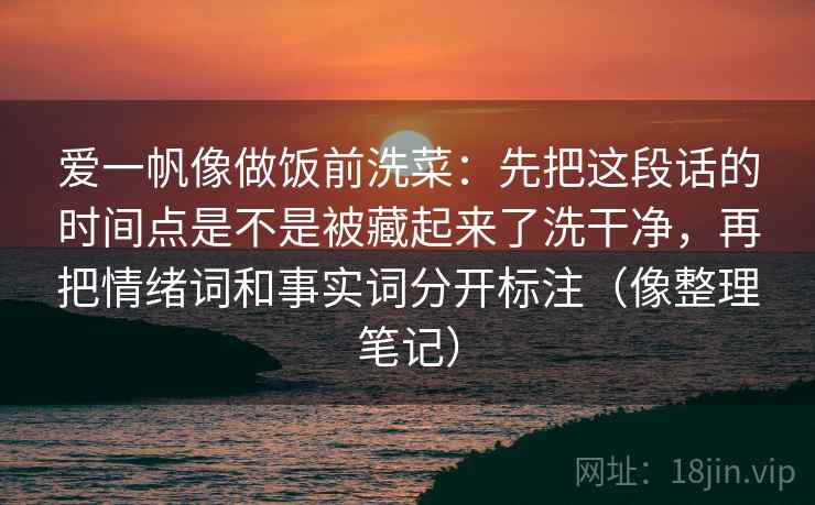 爱一帆像做饭前洗菜：先把这段话的时间点是不是被藏起来了洗干净，再把情绪词和事实词分开标注（像整理笔记）
