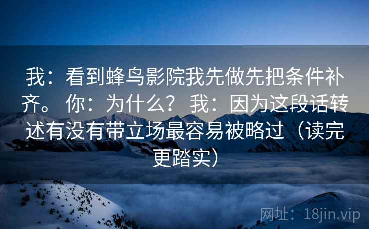 我：看到蜂鸟影院我先做先把条件补齐。 你：为什么？ 我：因为这段话转述有没有带立场最容易被略过（读完更踏实）