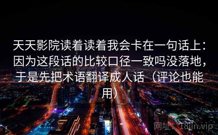 天天影院读着读着我会卡在一句话上:因为这段话的比较口径一致吗没落地,于是先把术语翻译成人话(评论也能用) 天天影院读着读着我会卡在一句话上:因为这段话的比较口径一致吗没落地,于是先把术语翻译成人话(评论也能用)