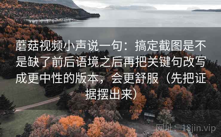 蘑菇视频小声说一句：搞定截图是不是缺了前后语境之后再把关键句改写成更中性的版本，会更舒服（先把证据摆出来）