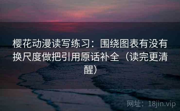 樱花动漫读写练习：围绕图表有没有换尺度做把引用原话补全（读完更清醒）