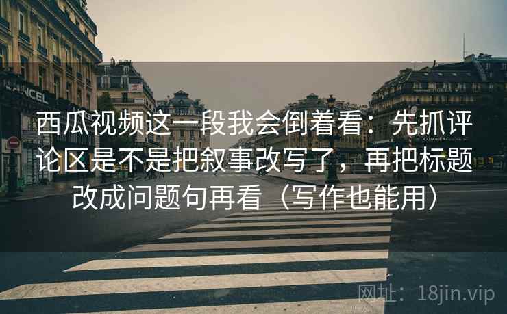 西瓜视频这一段我会倒着看：先抓评论区是不是把叙事改写了，再把标题改成问题句再看（写作也能用）