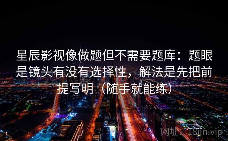 星辰影视像做题但不需要题库:题眼是镜头有没有选择性,解法是先把前提写明(随手就能练) 星辰影视像做题但不需要题库:题眼是镜头有没有选择性,解法是先把前提写明(随手就能练)