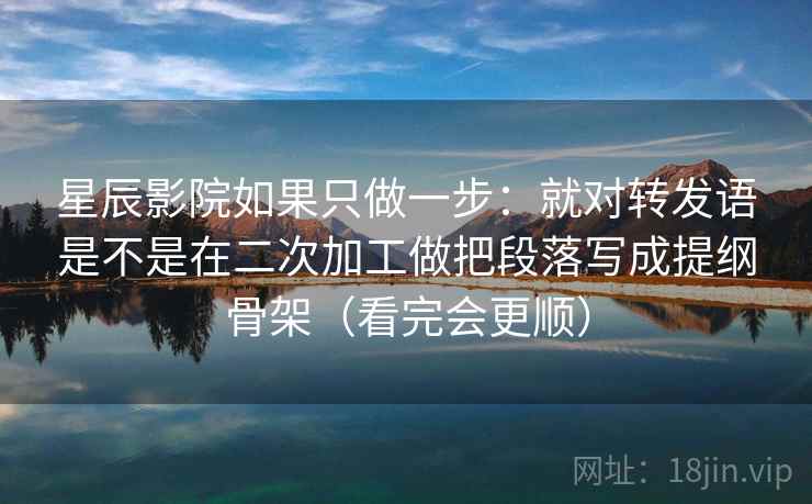 星辰影院如果只做一步：就对转发语是不是在二次加工做把段落写成提纲骨架（看完会更顺）