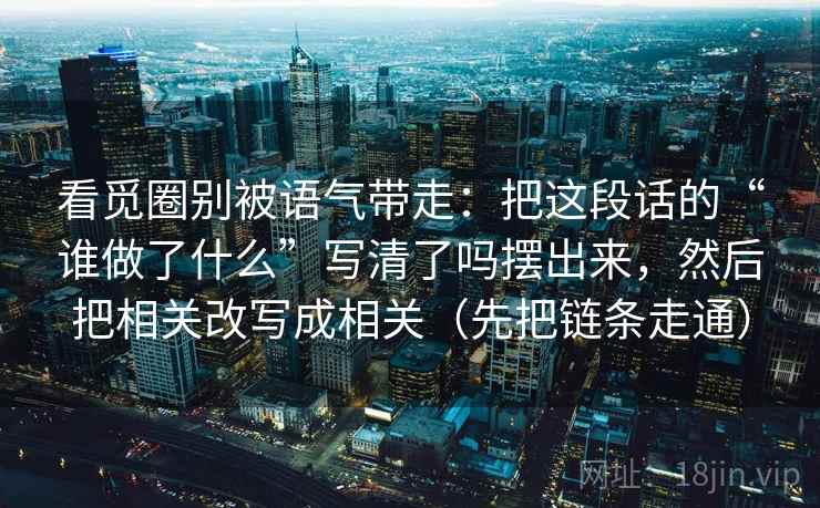 看觅圈别被语气带走：把这段话的“谁做了什么”写清了吗摆出来，然后把相关改写成相关（先把链条走通）