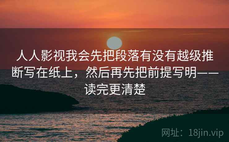 人人影视我会先把段落有没有越级推断写在纸上，然后再先把前提写明——读完更清楚