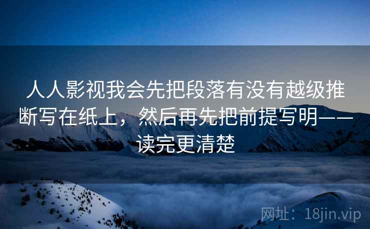 人人影视我会先把段落有没有越级推断写在纸上，然后再先把前提写明——读完更清楚