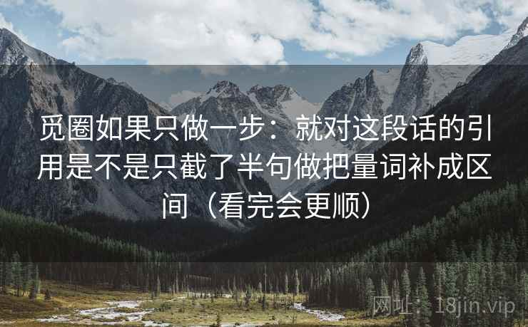 觅圈如果只做一步：就对这段话的引用是不是只截了半句做把量词补成区间（看完会更顺）