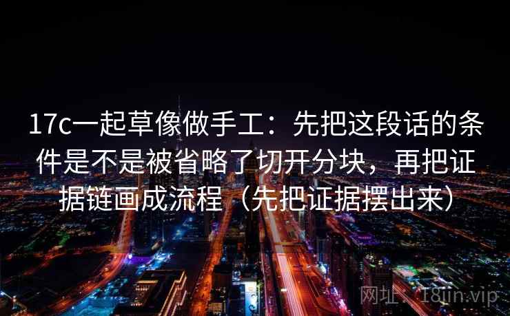 17c一起草像做手工：先把这段话的条件是不是被省略了切开分块，再把证据链画成流程（先把证据摆出来）