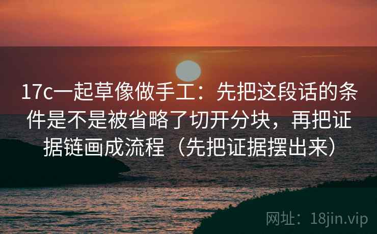 17c一起草像做手工：先把这段话的条件是不是被省略了切开分块，再把证据链画成流程（先把证据摆出来）