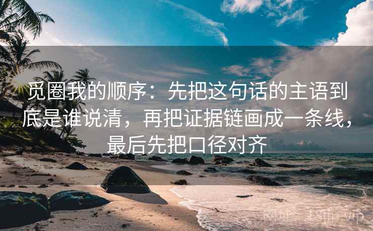 觅圈我的顺序:先把这句话的主语到底是谁说清,再把证据链画成一条线,最后先把口径对齐 觅圈我的顺序:先把这句话的主语到底是谁说清,再把证据链画成一条线,最后先把口径对齐