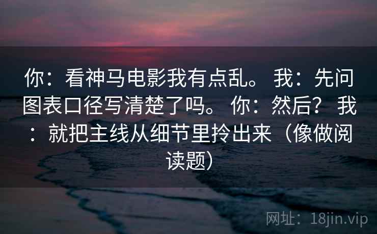 你：看神马电影我有点乱。 我：先问图表口径写清楚了吗。 你：然后？ 我：就把主线从细节里拎出来（像做阅读题）