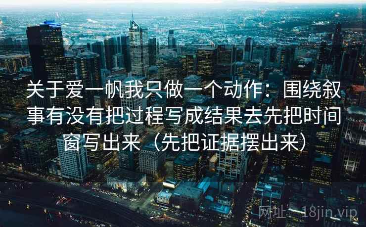 关于爱一帆我只做一个动作:围绕叙事有没有把过程写成结果去先把时间窗写出来(先把证据摆出来) 关于爱一帆我只做一个动作:围绕叙事有没有把过程写成结果去先把时间窗写出来(先把证据摆出来)